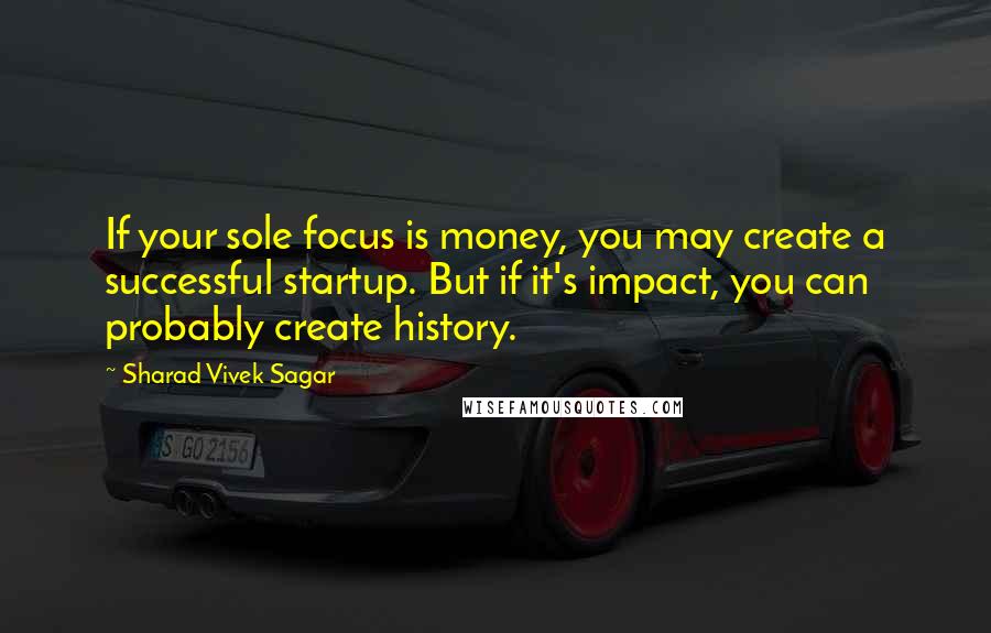 Sharad Vivek Sagar Quotes: If your sole focus is money, you may create a successful startup. But if it's impact, you can probably create history.