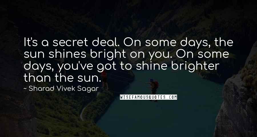 Sharad Vivek Sagar Quotes: It's a secret deal. On some days, the sun shines bright on you. On some days, you've got to shine brighter than the sun.