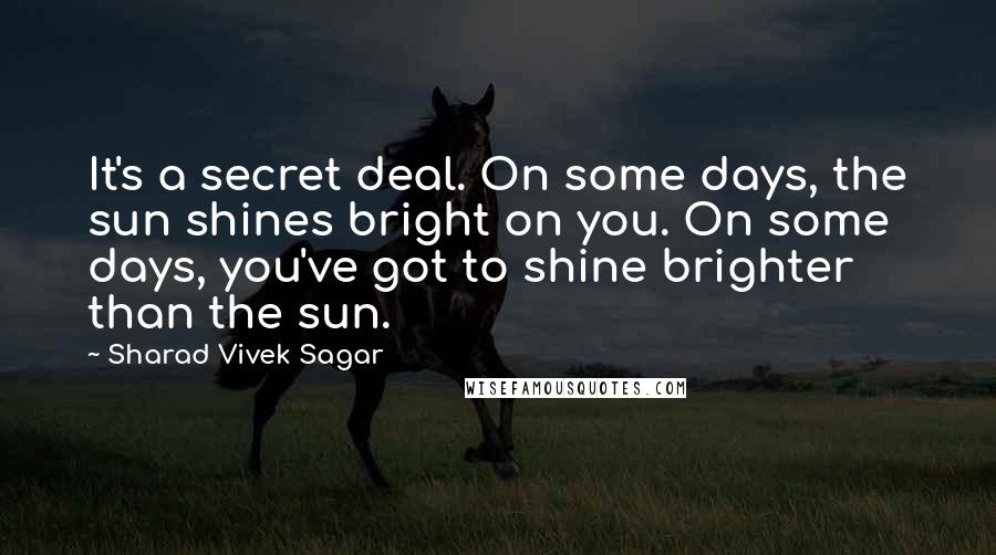 Sharad Vivek Sagar Quotes: It's a secret deal. On some days, the sun shines bright on you. On some days, you've got to shine brighter than the sun.