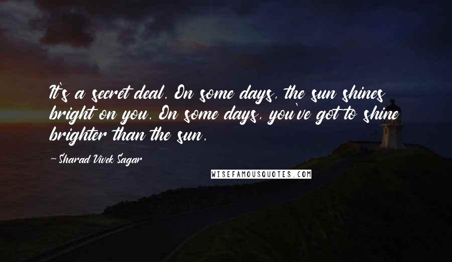 Sharad Vivek Sagar Quotes: It's a secret deal. On some days, the sun shines bright on you. On some days, you've got to shine brighter than the sun.