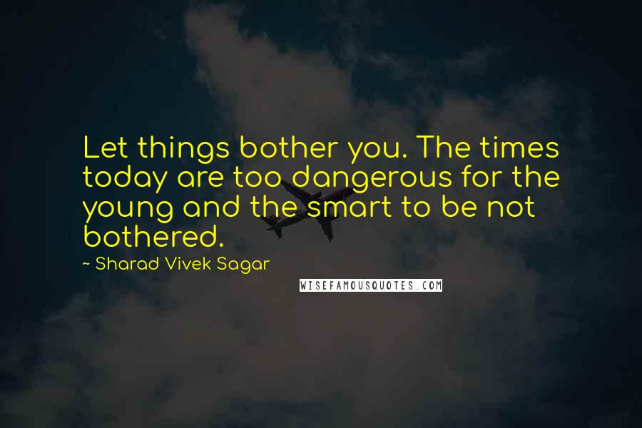 Sharad Vivek Sagar Quotes: Let things bother you. The times today are too dangerous for the young and the smart to be not bothered.