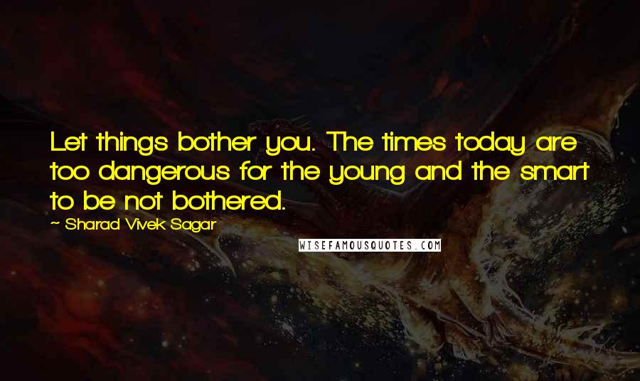 Sharad Vivek Sagar Quotes: Let things bother you. The times today are too dangerous for the young and the smart to be not bothered.