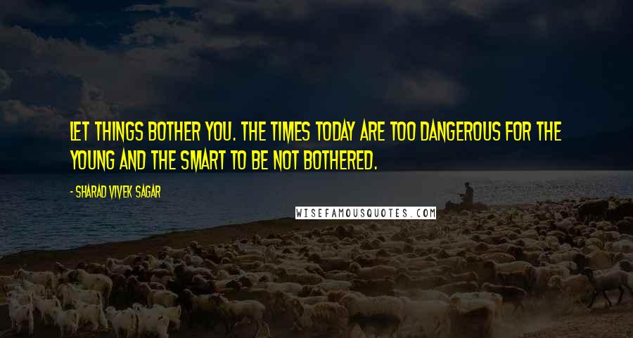 Sharad Vivek Sagar Quotes: Let things bother you. The times today are too dangerous for the young and the smart to be not bothered.