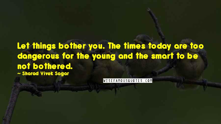 Sharad Vivek Sagar Quotes: Let things bother you. The times today are too dangerous for the young and the smart to be not bothered.