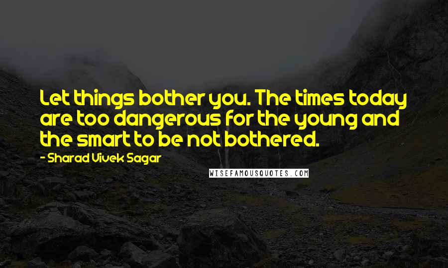 Sharad Vivek Sagar Quotes: Let things bother you. The times today are too dangerous for the young and the smart to be not bothered.