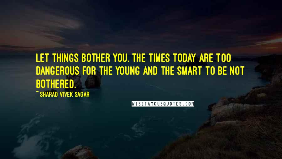 Sharad Vivek Sagar Quotes: Let things bother you. The times today are too dangerous for the young and the smart to be not bothered.