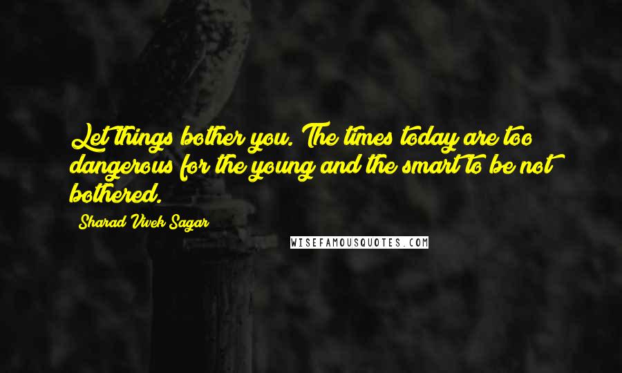 Sharad Vivek Sagar Quotes: Let things bother you. The times today are too dangerous for the young and the smart to be not bothered.