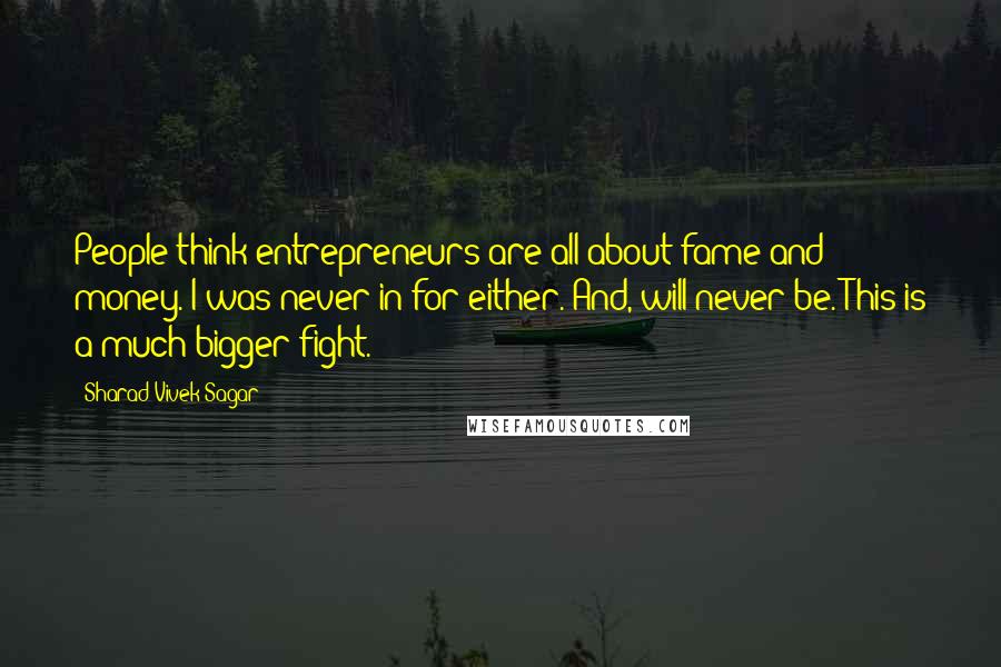 Sharad Vivek Sagar Quotes: People think entrepreneurs are all about fame and money. I was never in for either. And, will never be. This is a much bigger fight.