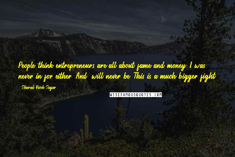 Sharad Vivek Sagar Quotes: People think entrepreneurs are all about fame and money. I was never in for either. And, will never be. This is a much bigger fight.