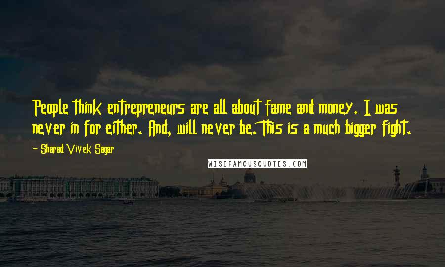 Sharad Vivek Sagar Quotes: People think entrepreneurs are all about fame and money. I was never in for either. And, will never be. This is a much bigger fight.