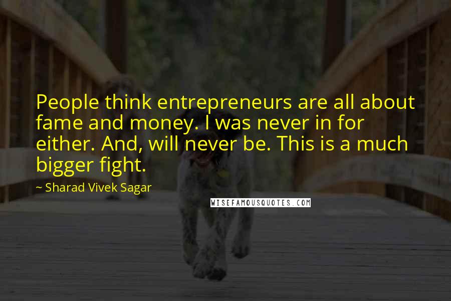 Sharad Vivek Sagar Quotes: People think entrepreneurs are all about fame and money. I was never in for either. And, will never be. This is a much bigger fight.