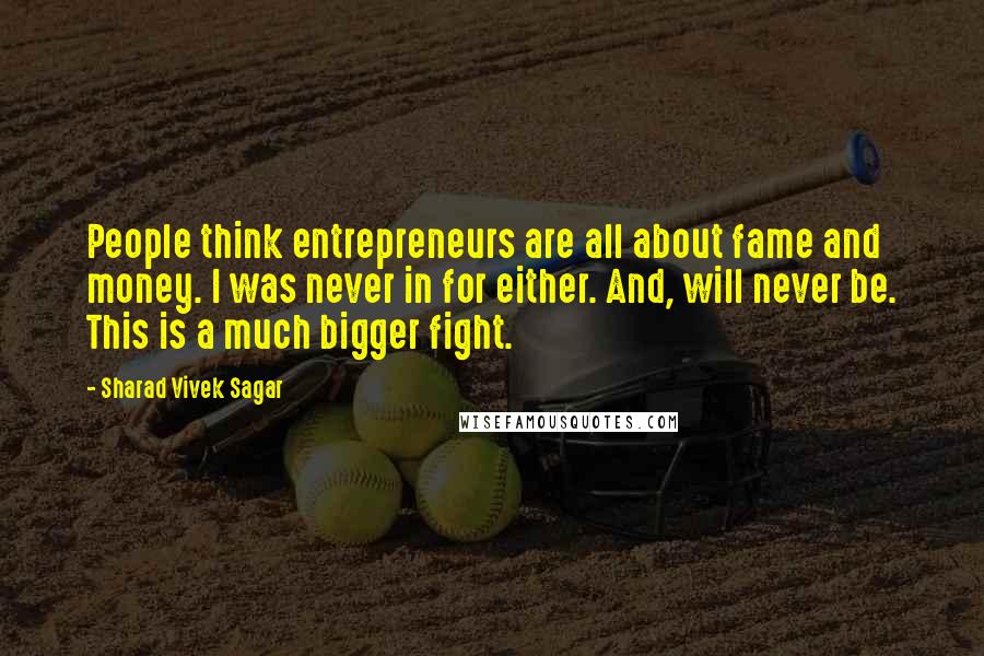 Sharad Vivek Sagar Quotes: People think entrepreneurs are all about fame and money. I was never in for either. And, will never be. This is a much bigger fight.