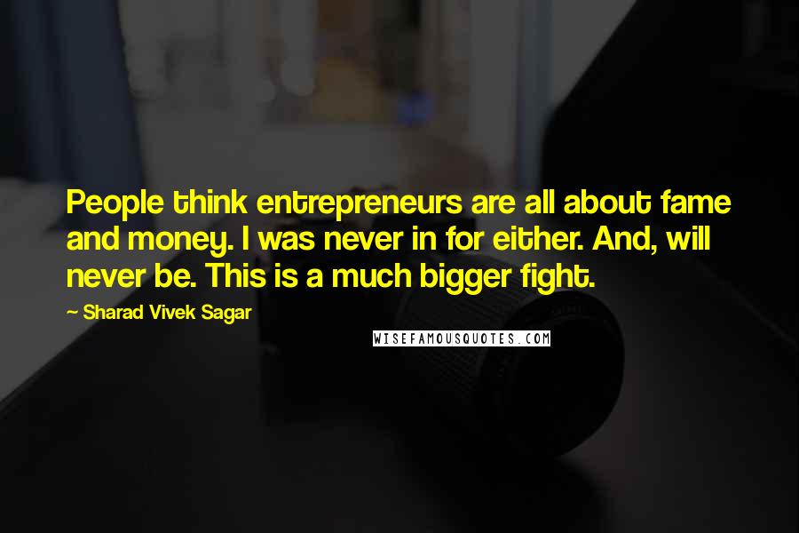 Sharad Vivek Sagar Quotes: People think entrepreneurs are all about fame and money. I was never in for either. And, will never be. This is a much bigger fight.