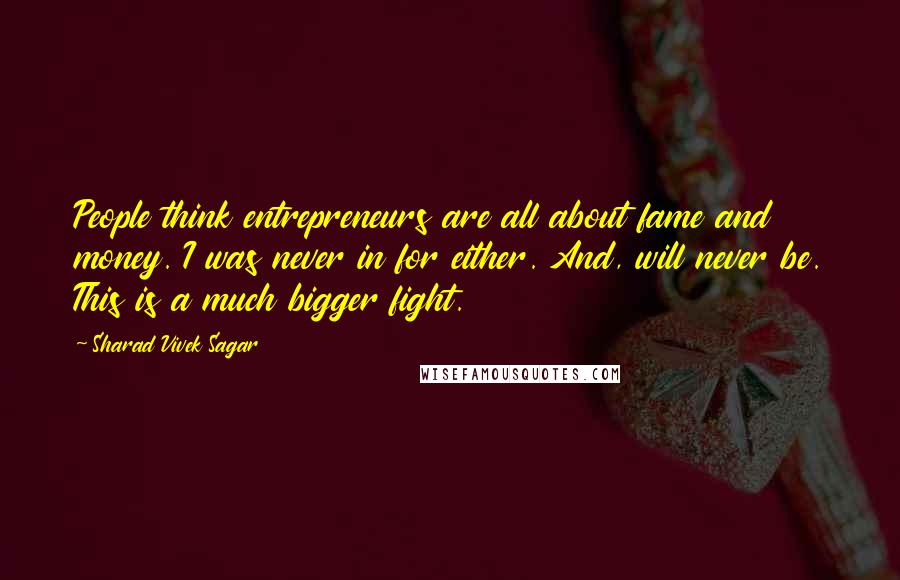 Sharad Vivek Sagar Quotes: People think entrepreneurs are all about fame and money. I was never in for either. And, will never be. This is a much bigger fight.