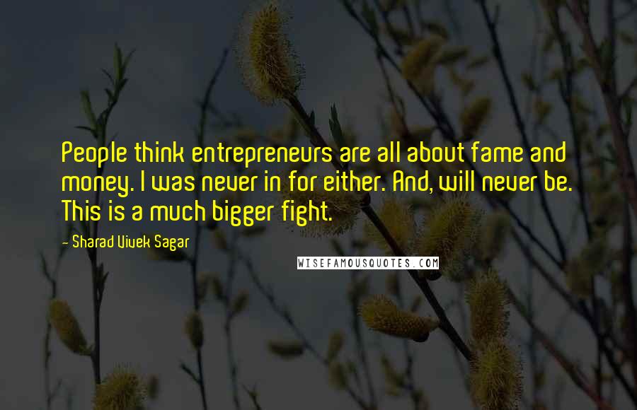 Sharad Vivek Sagar Quotes: People think entrepreneurs are all about fame and money. I was never in for either. And, will never be. This is a much bigger fight.