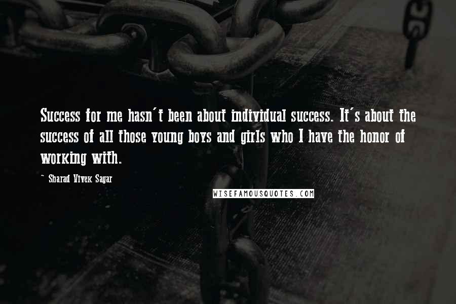 Sharad Vivek Sagar Quotes: Success for me hasn't been about individual success. It's about the success of all those young boys and girls who I have the honor of working with.