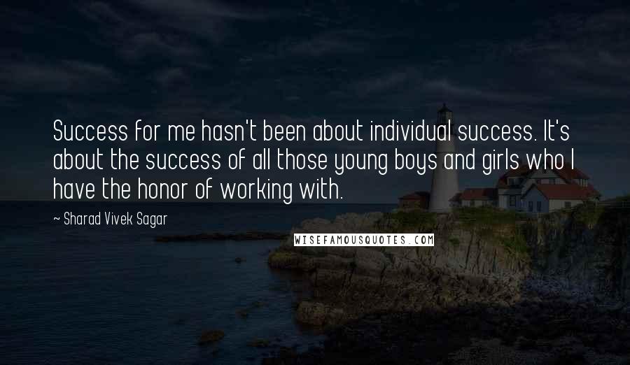 Sharad Vivek Sagar Quotes: Success for me hasn't been about individual success. It's about the success of all those young boys and girls who I have the honor of working with.