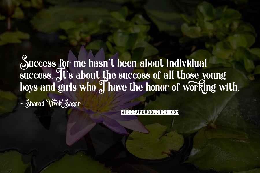 Sharad Vivek Sagar Quotes: Success for me hasn't been about individual success. It's about the success of all those young boys and girls who I have the honor of working with.