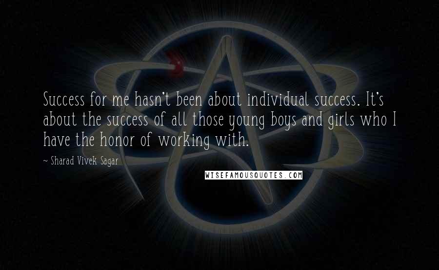 Sharad Vivek Sagar Quotes: Success for me hasn't been about individual success. It's about the success of all those young boys and girls who I have the honor of working with.