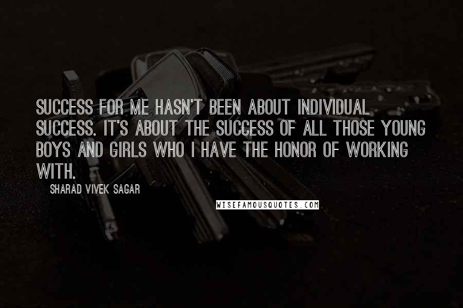 Sharad Vivek Sagar Quotes: Success for me hasn't been about individual success. It's about the success of all those young boys and girls who I have the honor of working with.