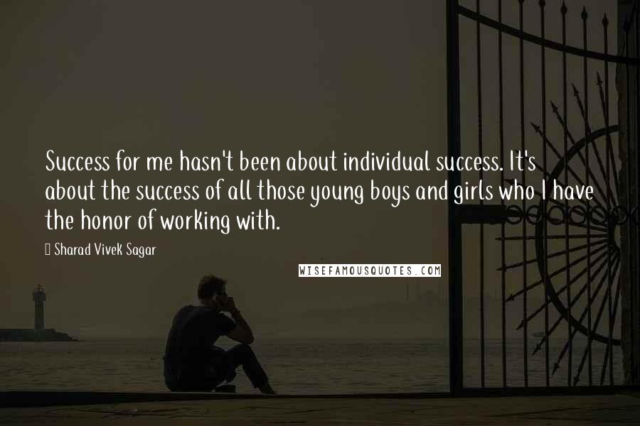 Sharad Vivek Sagar Quotes: Success for me hasn't been about individual success. It's about the success of all those young boys and girls who I have the honor of working with.
