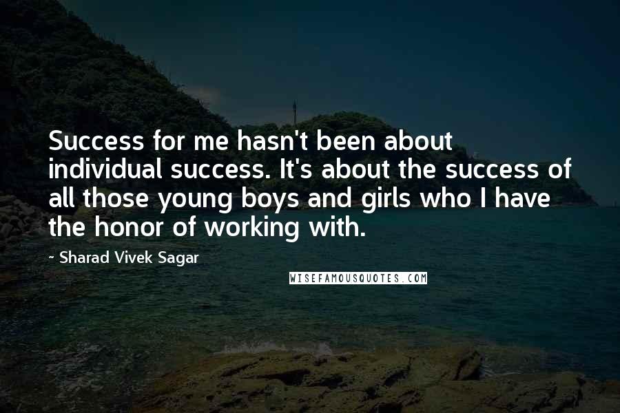 Sharad Vivek Sagar Quotes: Success for me hasn't been about individual success. It's about the success of all those young boys and girls who I have the honor of working with.