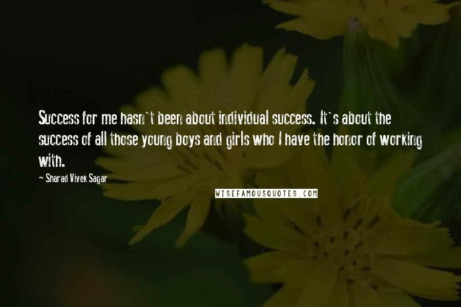 Sharad Vivek Sagar Quotes: Success for me hasn't been about individual success. It's about the success of all those young boys and girls who I have the honor of working with.