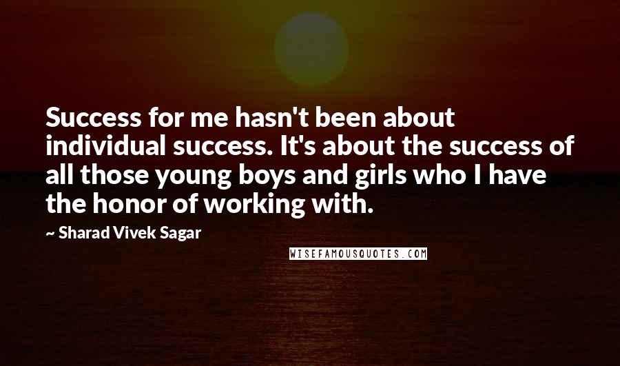 Sharad Vivek Sagar Quotes: Success for me hasn't been about individual success. It's about the success of all those young boys and girls who I have the honor of working with.