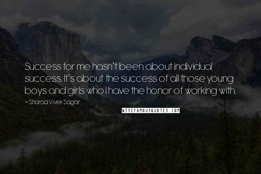 Sharad Vivek Sagar Quotes: Success for me hasn't been about individual success. It's about the success of all those young boys and girls who I have the honor of working with.