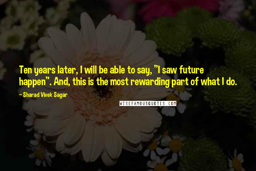 Sharad Vivek Sagar Quotes: Ten years later, I will be able to say, "I saw future happen". And, this is the most rewarding part of what I do.