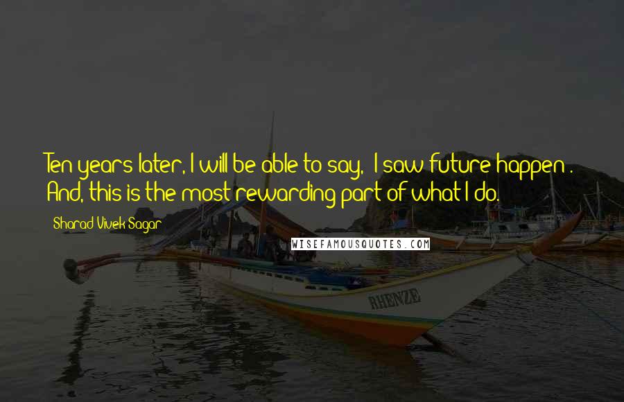 Sharad Vivek Sagar Quotes: Ten years later, I will be able to say, "I saw future happen". And, this is the most rewarding part of what I do.