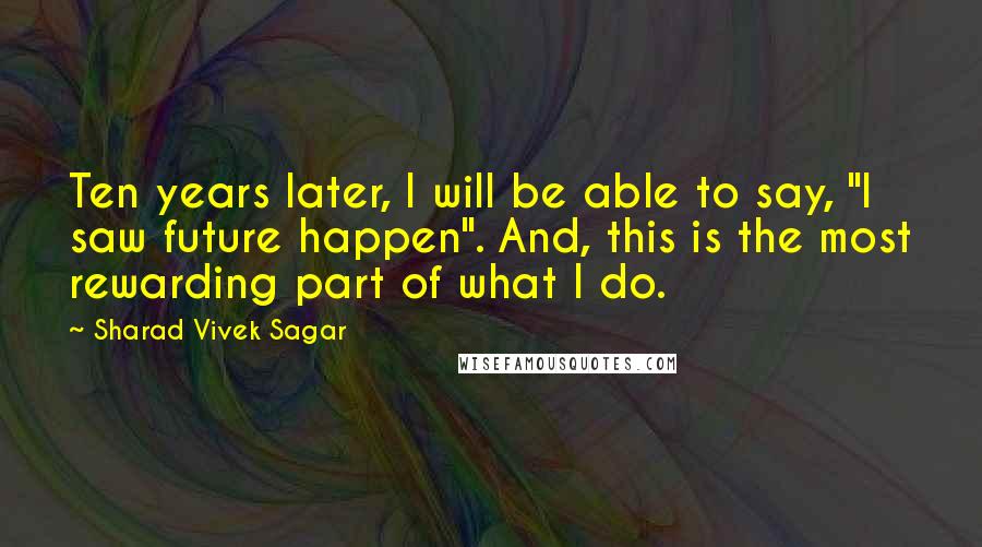 Sharad Vivek Sagar Quotes: Ten years later, I will be able to say, "I saw future happen". And, this is the most rewarding part of what I do.