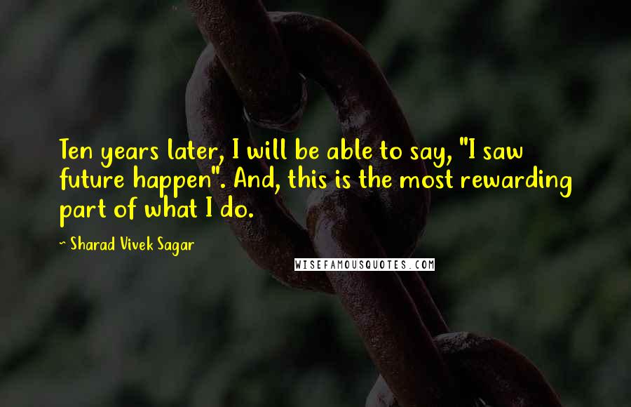 Sharad Vivek Sagar Quotes: Ten years later, I will be able to say, "I saw future happen". And, this is the most rewarding part of what I do.