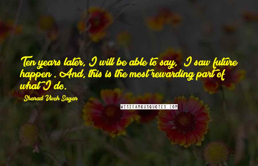 Sharad Vivek Sagar Quotes: Ten years later, I will be able to say, "I saw future happen". And, this is the most rewarding part of what I do.