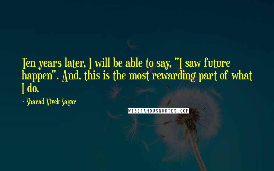 Sharad Vivek Sagar Quotes: Ten years later, I will be able to say, "I saw future happen". And, this is the most rewarding part of what I do.