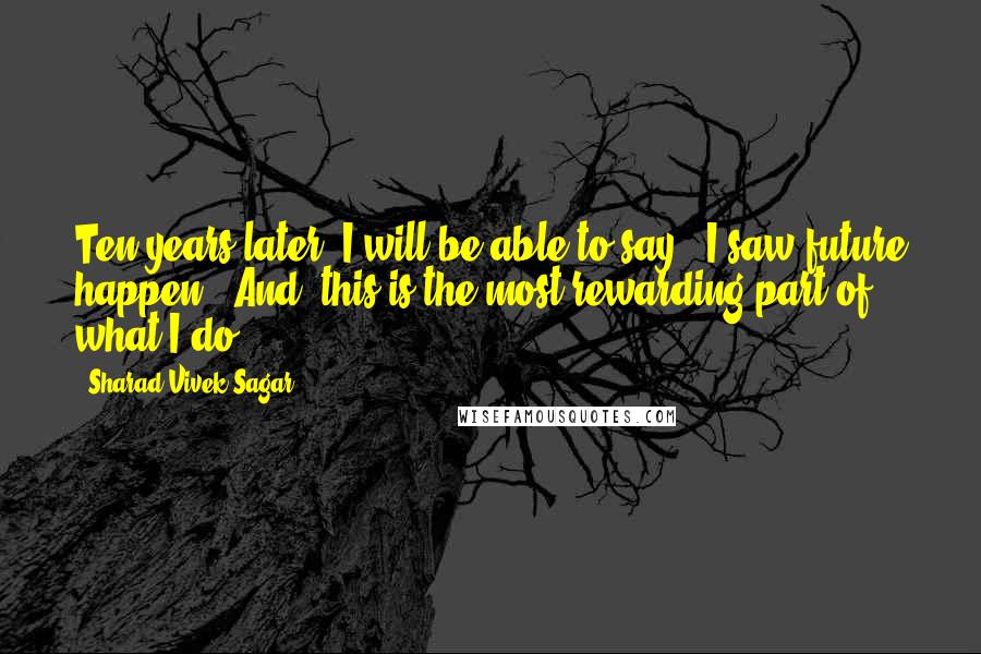 Sharad Vivek Sagar Quotes: Ten years later, I will be able to say, "I saw future happen". And, this is the most rewarding part of what I do.