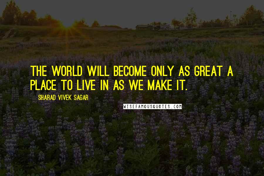 Sharad Vivek Sagar Quotes: The world will become only as great a place to live in as we make it.