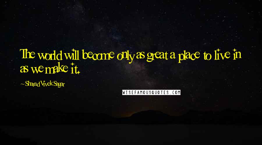 Sharad Vivek Sagar Quotes: The world will become only as great a place to live in as we make it.