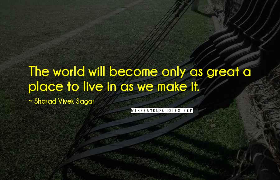 Sharad Vivek Sagar Quotes: The world will become only as great a place to live in as we make it.