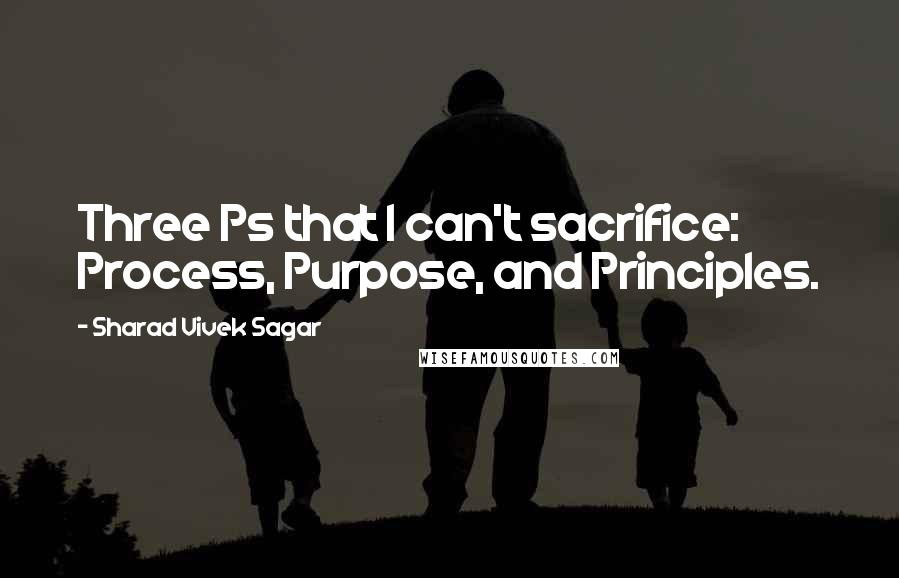 Sharad Vivek Sagar Quotes: Three Ps that I can't sacrifice: Process, Purpose, and Principles.