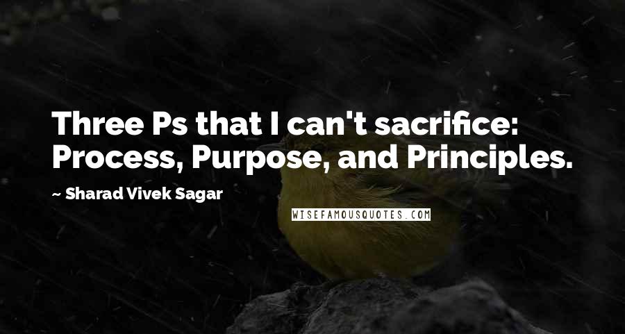Sharad Vivek Sagar Quotes: Three Ps that I can't sacrifice: Process, Purpose, and Principles.