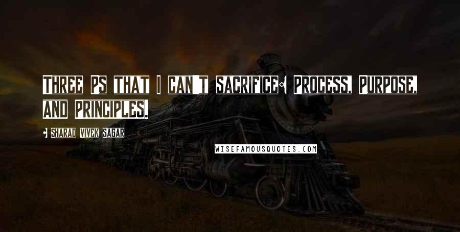 Sharad Vivek Sagar Quotes: Three Ps that I can't sacrifice: Process, Purpose, and Principles.