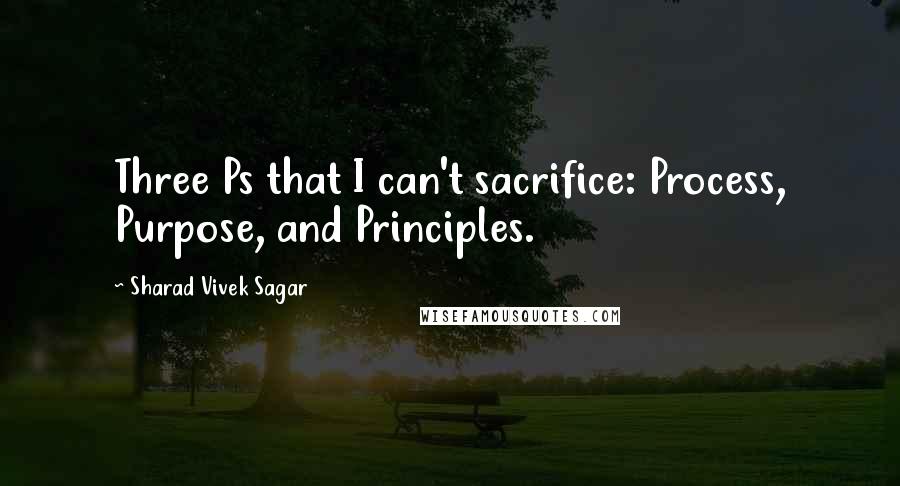 Sharad Vivek Sagar Quotes: Three Ps that I can't sacrifice: Process, Purpose, and Principles.