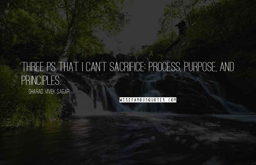 Sharad Vivek Sagar Quotes: Three Ps that I can't sacrifice: Process, Purpose, and Principles.