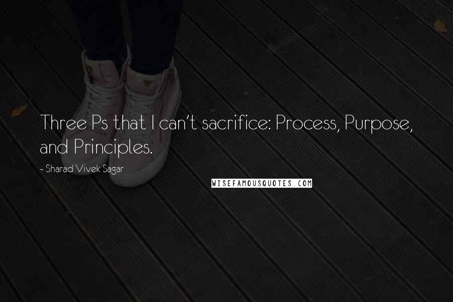 Sharad Vivek Sagar Quotes: Three Ps that I can't sacrifice: Process, Purpose, and Principles.