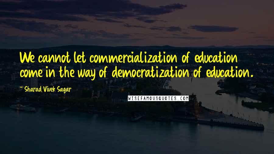 Sharad Vivek Sagar Quotes: We cannot let commercialization of education come in the way of democratization of education.