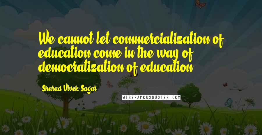 Sharad Vivek Sagar Quotes: We cannot let commercialization of education come in the way of democratization of education.