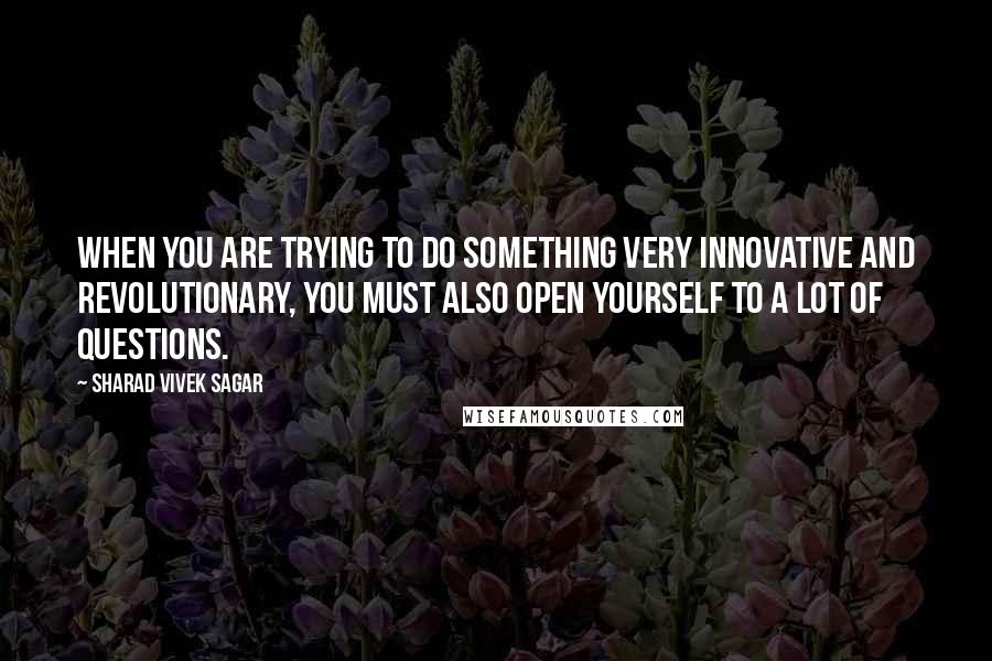 Sharad Vivek Sagar Quotes: When you are trying to do something very innovative and revolutionary, you must also open yourself to a lot of questions.