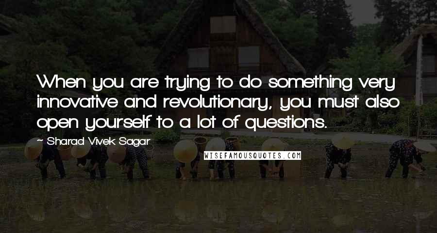 Sharad Vivek Sagar Quotes: When you are trying to do something very innovative and revolutionary, you must also open yourself to a lot of questions.