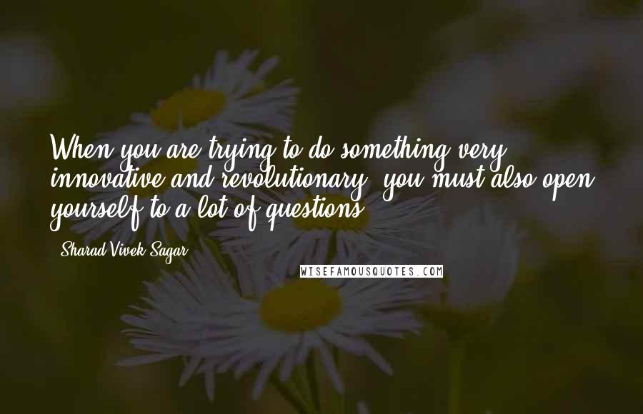 Sharad Vivek Sagar Quotes: When you are trying to do something very innovative and revolutionary, you must also open yourself to a lot of questions.